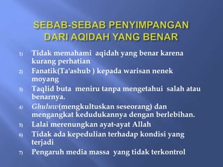 1) Tidak memahami aqidah yang benar karena
kurang perhatian
2) Fanatik(Ta'ashub ) kepada warisan nenek
moyang
3) Taqlid buta meniru tanpa mengetahui salah atau
benarnya.
4) Ghuluw(mengkultuskan seseorang) dan
mengangkat kedudukannya dengan berlebihan.
5) Lalai merenungkan ayat-ayat Allah
6) Tidak ada kepedulian terhadap kondisi yang
terjadi
7) Pengaruh media massa yang tidak terkontrol
 