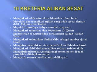 • Menginkari salah satu rukun Islam dan rukun Iman
• Meyakini dan mengikuti aqidah yang tidak sesuai dengan
dalil Al-Quran dan Hadist
• Meyakini turunnya wahyu sesudah al quran .
• Menginkari autensitas dan kebenaran al- Quran
• Menafsirkan al-Quran tidak berdasarkan kaidah- kaidah
Tafsir
• Menginkari kedudukan Hadist Nabi sebagai sumber ajaran
Islam
• Menghina,melecehkan atau merendahkan Nabi dan Rasul
• Menginkari Nabi Muhammad Saw sebagai nabi terakhir
• Mengubah,menambah,mengurangi pokok-pokok ibadah
yang telah ditetapkan syariat
• Mengkafir sesama muslim tanpa dalil syar’I
 