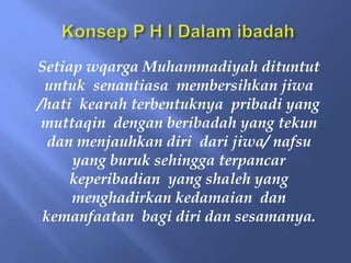 Setiap wqarga Muhammadiyah dituntut
untuk senantiasa membersihkan jiwa
/hati kearah terbentuknya pribadi yang
muttaqin dengan beribadah yang tekun
dan menjauhkan diri dari jiwa/ nafsu
yang buruk sehingga terpancar
keperibadian yang shaleh yang
menghadirkan kedamaian dan
kemanfaatan bagi diri dan sesamanya.
 