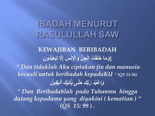 KEWAJIBAN BERIBADAH
{
‫ُو‬‫د‬ُ‫ب‬ْ‫ع‬َ‫ي‬ِ‫ل‬ َّ
‫َل‬ِ‫إ‬ َ
‫س‬ْ‫ن‬ِْ
‫اْل‬َ‫و‬ َّ‫ن‬ ِ‫ج‬ْ‫ل‬‫ا‬ ُ‫ت‬ْ‫ق‬َ‫ل‬َ‫خ‬ ‫ا‬َ‫م‬َ‫و‬
ِ‫ن‬
“ Dan tidaklah Aku ciptakan jin dan manusia
kecuali untuk beribadah kepadaKU “ (QS 51:56)
ُ‫ين‬ِ‫ق‬َ‫ي‬ْ‫ل‬‫ا‬ َ‫ك‬َ‫ي‬ِ‫ت‬ْ‫أ‬َ‫ي‬ ‫ى‬َّ‫ت‬َ‫ح‬ َ‫ك‬َّ‫ب‬َ‫ر‬ ْ‫د‬ُ‫ب‬ْ‫ع‬‫ا‬َ‫و‬
“ Dan Beribadahlah pada Tuhanmu hingga
datang kepadamu yang diyakini ( kematian ) “
(QS 15: 99 ) .
 