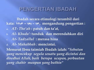 Ibadah secara etimologi terambil dari
kata: ‫عبد‬
–
‫يعبد‬
–
‫عبـادة‬ , mengandung pengertian :
a. AT- Tho’ah : patuh dan ta’at,
b. Al- Khudu’: tunduk dan merendahkan diri
c. At- Tadzallul : merasa hina
d. Al- Mahabbah : mencintai.
Menurut Ibnu taimiah Ibadah ialah: “Sebutan
yang mencakup segala seuatu yang dicintai dan
diredhai Allah, baik berupa ucapan, perbuatan
yang zhahir maupun yang bathin“
 