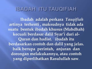 Ibadah adalah perkara Tauqifiah
artinya terhenti , maksudnya tidak ada
suatu bentuk ibadah khusus (Mahdhah)
kecuali berdasar dalil Syar’i dari al-
Quran dan hadist. ibadah itu
berdasarkan contoh dan dalil yang jelas.
baik berupa perintah, anjuran dan
dorongan melakukannya, atau contoh
yang diperlihatkan Rasulullah saw.
 