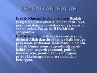 • Ibadah Khusus/ibadah mahdhoh Ibadah
yang telah ditetapkan Allah dan rasu-lNya,
perincian dan cara melakukannya, seperti
shalat, zakat, Puasa, hajji Dzikir dan
sebagainya.
• Ibadah umum : ialah segala sesuatu yang
dicintai Allah dan diredhainya baik berupa
perkataan, perbuatan lahir maupun bathin.
Ibadah Umum mencakup seluruh aspek
kehidupan seperti: ekonomi, politik,
budaya, seni, pendidikan, kehidupan
pribadi,keluarga atau masyarakatdan
bernegara.
 