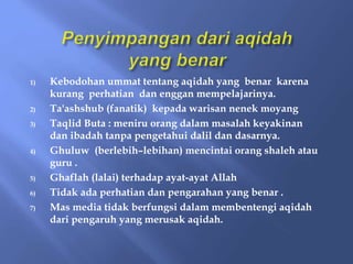 1) Kebodohan ummat tentang aqidah yang benar karena
kurang perhatian dan enggan mempelajarinya.
2) Ta'ashshub (fanatik) kepada warisan nenek moyang
3) Taqlid Buta : meniru orang dalam masalah keyakinan
dan ibadah tanpa pengetahui dalil dan dasarnya.
4) Ghuluw (berlebih–lebihan) mencintai orang shaleh atau
guru .
5) Ghaflah (lalai) terhadap ayat-ayat Allah
6) Tidak ada perhatian dan pengarahan yang benar .
7) Mas media tidak berfungsi dalam membentengi aqidah
dari pengaruh yang merusak aqidah.
 