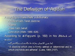 The Definition of ‘AqidahThe Definition of ‘Aqidah
According to HansWehr’sdictionary:According to HansWehr’sdictionary:
Articleof faith, Tenet, doctrine;Articleof faith, Tenet, doctrine;
Dogma;Dogma;
Creed, faith, belief;Creed, faith, belief;
Conviction (Wehr, 1986: 628).Conviction (Wehr, 1986: 628).
According to al-Fayyumi (p. 160) in hisAccording to al-Fayyumi (p. 160) in his Misbah al-Misbah al-
munirmunir::
mÉ yadÊnu al-insÉn bi-hmÉ yadÊnu al-insÉn bi-h ((‫به‬ ‫النسان‬ ‫يدين‬ ‫ما‬‫به‬ ‫النسان‬ ‫يدين‬ ‫ما‬))
““ A doctrine which one is firmly settled or determined and toA doctrine which one is firmly settled or determined and to
which oneholdsand adheres” (Lane, 1984:2107).which oneholdsand adheres” (Lane, 1984:2107).
 