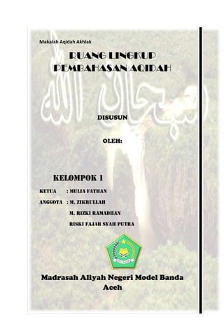 Makalah Aqidah Akhlak
RUANG LINGKUP
PEMBAHASAN AQIDAH
DISUSUN
OLEH:
KELOMPOK 1
KETUA : MULIA FATHAN
ANGGOTA : M. ZIKRULLAH
M. RIZKI RAMADHAN
RISKI FAJAR SYAH PUTRA
Madrasah Aliyah Negeri Model Banda
Aceh
 