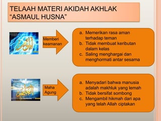 TELAAH MATERI AKIDAH AKHLAK
“ASMAUL HUSNA”

                   a. Memerikan rasa aman
        Memberi       terhadap teman
        keamanan   b. Tidak membuat keributan
                      dalam kelas
                   c. Saling menghargai dan
                      menghormati antar sesama




                   a. Menyadari bahwa manusia
        Maha          adalah makhluk yang lemah
        Agung      b. Tidak bersifat sombong
                   c. Mengambil hikmah dari apa
                      yang telah Allah ciptakan
 
