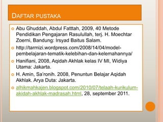 DAFTAR PUSTAKA
   Abu Ghuddah, Abdul Fatttah, 2009, 40 Metode
    Pendidikan Pengajaran Rasulullah, terj. H. Moechtar
    Zoerni, Bandung: Irsyad Baitus Salam.
   http://tarmizi.wordpress.com/2008/14/04/model-
    pembelajaran-tematik-kelebihan-dan-kelemahannya/
   Hanifiani, 2008, Aqidah Akhlak kelas IV MI, Widiya
    Utama: Jakarta.
   H. Amin, Sa‟ronih. 2008, Penuntun Belajar Aqidah
    Akhlak. Arya Duta: Jakarta.
   alhikmahkajen.blogspot.com/2010/07/telaah-kurikulum-
    akidah-akhlak-madrasah.html, 28, september 2011.
 