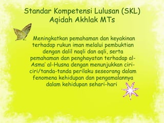 Standar Kompetensi Lulusan (SKL)
      Aqidah Akhlak MTs

1.    Meningkatkan pemahaman dan keyakinan
      terhadap rukun ...