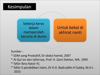 Sumber :
* SDM yang Produktif, Dr abdul hamid, 2007
* Al Qur’an dan tafsirnya, Prof. H. Zaini Dahlan, MA. 1995
* Tafsir Ibnu Katsir IV,
* Tafsir II pendidikan Islam, Dr K.H. Badruddin H Subky, M.H.I .
2015
bekerja keras
dalam
memperoleh
karunia di dunia
Untuk bekal di
akhirat nanti
Kesimpulan
 