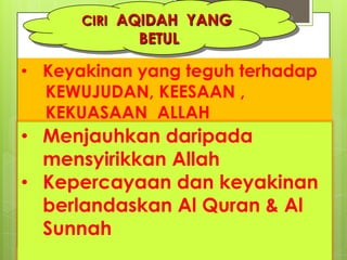 CIRI AQIDAH YANG
BETUL
• Keyakinan yang teguh terhadap
KEWUJUDAN, KEESAAN ,
KEKUASAAN ALLAH
• Menjauhkan daripada
mensyirikkan Allah
• Kepercayaan dan keyakinan
berlandaskan Al Quran & Al
Sunnah
 