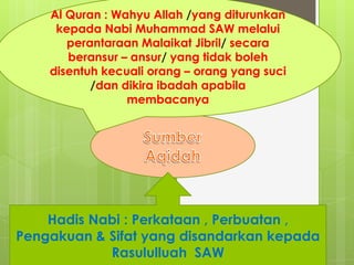 Al Quran : Wahyu Allah /yang diturunkan
kepada Nabi Muhammad SAW melalui
perantaraan Malaikat Jibril/ secara
beransur – ansur/ yang tidak boleh
disentuh kecuali orang – orang yang suci
/dan dikira ibadah apabila
membacanya
Hadis Nabi : Perkataan , Perbuatan ,
Pengakuan & Sifat yang disandarkan kepada
Rasululluah SAW
 