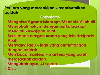 Perkara yang merosakkan / membatalkan
aqidah
- Menghina Agama Islam spt. Mencela Allah dll
- Mengubah hukum dengan perkataan spt
menolak kewajipan solat
- Bersumpah dengan nama yang lain daripada
Allah
- Menyanyi lagu – lagu yang bertentangan
dengan aqidah
- Membaca mantera – mantera yang boleh
merosakkan aqidah
- Mengubah ayat Al Quran
- Dll…
 