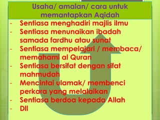 Usaha/ amalan/ cara untuk
memantapkan Aqidah
- Sentiasa menghadiri majlis ilmu
- Sentiasa menunaikan ibadah
samada fardhu atau sunat
- Sentiasa mempelajari / membaca/
memahami al Quran
- Sentiasa bersifat dengan sifat
mahmudah
- Mencintai ulamak/ membenci
perkara yang melalaikan
- Sentiasa berdoa kepada Allah
- Dll
 
