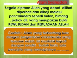 Alam Syahadah
Segala ciptaan Allah yang dapat dilihat
, diperhati dan dikaji melalui
pancaindera seperti bulan, bintang
, pokok dll. yang merupakan bukti
KEWUJUDAN dan KEKUASAAN ALLAH
 