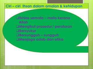 Ciri – ciri Ihsan dalam amalan & kehidupan
Ikhlas semata – mata kerana
Allah
Mengikut prosedur/ peraturan
Bersyukur
Bersungguh – sungguh
Menjaga adab dan etika
 