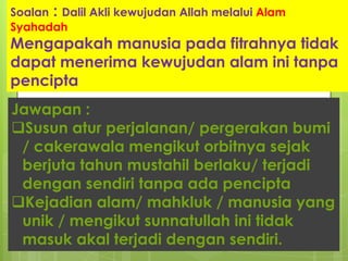Soalan : Dalil Akli kewujudan Allah melalui Alam
Syahadah
Mengapakah manusia pada fitrahnya tidak
dapat menerima kewujudan alam ini tanpa
pencipta
Jawapan :
Susun atur perjalanan/ pergerakan bumi
/ cakerawala mengikut orbitnya sejak
berjuta tahun mustahil berlaku/ terjadi
dengan sendiri tanpa ada pencipta
Kejadian alam/ mahkluk / manusia yang
unik / mengikut sunnatullah ini tidak
masuk akal terjadi dengan sendiri.
 