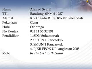 Nama         : Ahmad Syarif
TTL          : Bandung, 09 Mei 1987
Alamat       : Kp. Cigado RT 06 RW 07 Baleendah
Pekerjaan    : Guru
Hobi         : Olahraga
No Kontak    : 082 11 56 32 191
Pendidikan   : 1. SDN Sukamanah
               2. SLTPN 1 Rancaekek
               3. SMUN 1 Rancaekek
               4. PJKR FPOK UPI angkatan 2005
Moto         : be the best with Islam
 