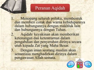 Peranan Aqidah
1.

Menopang seluruh prilaku, membentuk
dan memberi corak dan warna kehidupannya
dalam hubungannya dengan makhluk lain
dan hubungannya dengan Tuhan.
2.
Aqidah/ keyakinan akan memberikan
ketenangan dan ketentraman dalam
pengabdian dan penyerahan dirinya secara
utuh kepada Zat yang Maha Besar.
3.
Dengan iman seorang muslim akan
senantiasa menghadirkan dirinya dalam
pengawasan Allah semata.

 