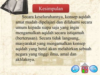 Kesimpulan
Secara keseluruhannya, konsep aqidah
amat mudah dipelajari dan difahami secara
umum kepada siapa saja yang ingin
mengamalkan aqidah secara istiqamah
(berterusan). Secara tidak langsung,
masyarakat yang mengamalkan konsep
aqidah yang betul akan melahirkan sebuah
negara yang tinggi ilmu, amal dan
akhlaknya.

 