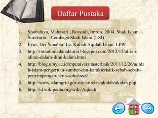 Daftar Pustaka
1.
2.
3.
4.

5.
6.

Shobahiya, Mahasari , Rosyadi, Imron. 2004. Studi Islam 1.
Surakarta : Lembaga Studi Islam (LSI)
Ilyas, Drs Yunahar, Lc. Kuliah Aqidah Islam. LPPI
http://ilmuduniadanakhirat.blogspot.com/2012/12/aliranaliran-dalam-ilmu-kalam.html
http://blog.umy.ac.id/mpuniversitasterbaik/2011/12/26/aqida
h-islam-pengertian-sumber-dan-karakteristik-sebab-sebabpenyimpangan-serta-solusinya/
http://www.islamgrid.gov.my/articles/akidah/akidah.php
http://id.wikipedia.org/wiki/Aqidah

 