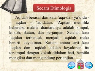 Secara Etimologis
Aqidah berasal dari kata „aqa-da - ya‟qidu - „aqdan -- „aqidatan. „Aqidan memiliki
beberapa makna diantaranya adalah simpul,
kokoh, ikatan, dan perjanjian. Setelah kata
„aqidan terbentuk menjadi „aqidah maka
berarti keyakinan. Kaitan antara arti kata
„aqdan dan „aqidah adalah keyakinan itu
tersimpul dengan kokoh didalam hati, bersifat
mengikat dan mengandung perjanjian.

 