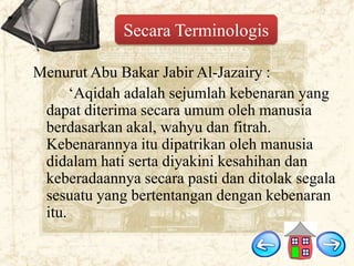 Secara Terminologis
Menurut Abu Bakar Jabir Al-Jazairy :
„Aqidah adalah sejumlah kebenaran yang
dapat diterima secara umum oleh manusia
berdasarkan akal, wahyu dan fitrah.
Kebenarannya itu dipatrikan oleh manusia
didalam hati serta diyakini kesahihan dan
keberadaannya secara pasti dan ditolak segala
sesuatu yang bertentangan dengan kebenaran
itu.

 