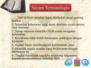 Secara Terminologis
Dari definisi tersebut dapat dijelaskan point penting
berikut :
1. Sejumlah kebenaran yang dapat diterima secara umum
oleh manusia
2. Setiap manusia memiliki fitrah untuk mengakui
kebenaran
3. Keyakinan tidak boleh bercampur sedikitpun dengan
keraguan
4. Aqidah harus mendatangkan ketentraman jiwa
5. Menolak segala sesuatu yang berlawanan dengan
kebenaran itu
6. Tingkat keyakinan (aqidah) seseorang tergantung
kepada pemahamannya terhadap dalil

 