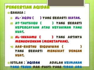 PENGERTIAN AQIDAH
 Bahasa    :
 1)   al-`aqdu (   ) yang berarti ikatan.
 2)   at-tautsiiqu (      ) yang berarti
      kepercayaan atau keyakinan yang
      kuat.
 3)   al-ihkaamu (        ) yang artinya
      mengokohkan (menetapkan).
 4)   Aar-rabthu biquwwah (              )
      yang berarti mengikat dengan
      kuat.

 Istilah
        : `Aqidah   adalah keimanan
 yang teguh dan pasti yang tidak ada
 