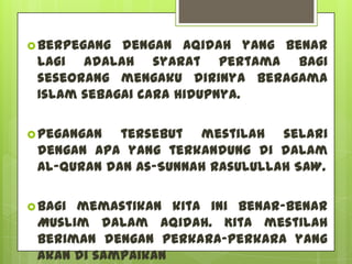  Berpegang dengan aqidah yang benar
 lagi adalah syarat pertama bagi
 seseorang mengaku dirinya beragama
 Islam sebagai cara hidupnya.

 Pegangan  tersebut mestilah selari
 dengan apa yang terkandung di dalam
 Al-Quran dan As-Sunnah Rasulullah SAW.

 Bagimemastikan kita ini benar-benar
 Muslim dalam aqidah. Kita mestilah
 beriman dengan perkara-perkara yang
 akan di sampaikan
 