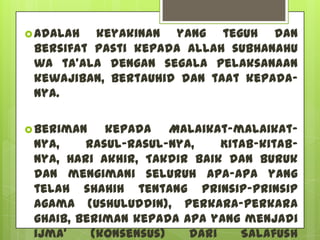  Adalah  keyakinan yang teguh dan
 bersifat pasti kepada Allah subhanahu
 wa ta’ala dengan segala pelaksanaan
 kewajiban, bertauhid dan taat kepada-
 Nya.

 Beriman   kepada Malaikat-malaikat-
 Nya,    Rasul-rasul-Nya,    Kitab-kitab-
 Nya, Hari Akhir, Takdir baik dan buruk
 dan mengimani seluruh apa-apa yang
 telah shahih tentang Prinsip-Prinsip
 Agama (Ushuluddin), perkara-perkara
 ghaib, beriman kepada apa yang menjadi
 ijma’    (konsensus)   dari    Salafush
 