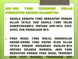 HAL-HAL   YANG    TERMASUK   DALAM
PENGERTIAN AQIDAH ISLAMIYYAH
1.   Segala sesuatu yang berkaitan dengan
     Allah Ta'ala dan segala yang telah
     diberitakannya tentang diri-Nya: Dzat,
     Sifat, dan Pekerjaan-Nya

2.   Para Rasul yang mulia, merekalah
     orang-orang yang diutus oleh Allah
     Ta'ala dengan membawa risalah-Nya
     kepada seluruh manusia, juga yang
     berkaitan dengan para Rasul tersebut
     baik sifat mereka, pemenuhan hak
 