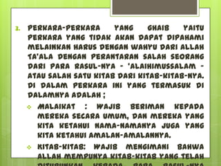 3.   Perkara-perkara      yang     ghaib   yaitu
     perkara yang tidak akan dapat dipahami
     melainkan harus dengan wahyu dari Allah
     Ta'ala dengan perantaran salah seorang
     dari para Rasul-Nya – 'alaihimussalam –
     atau salah satu kitab dari kitab-kitab-Nya.
     Di dalam perkara ini yang termasuk di
     dalamnya adalah ;
      Malaikat    : Wajib beriman kepada
       mereka secara umum, dan mereka yang
       kita ketahui nama-namanya juga yang
       kita ketahui amalan-amalannya.
      Kitab-kitab: Wajib mengimani bahwa
       Allah mempunya kitab-kitab yang telah
 