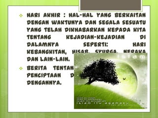    Hari Akhir : Hal-hal yang berkaitan
    dengan waktunya dan segala sesuatu
    yang telah dikhabarkan kepada kita
    tentang     kejadian-kejadian    di
    dalamnya         seperti:      hari
    kebangkitan, hisab, syurga, neraka
    dan lain-lain.
   Berita tentang permulaan dalam
    penciptaan dan yang berkaitan
    dengannya.
 