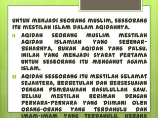 Untuk menjadi seorang muslim, seseorang
itu mestilah Islam dalam aqidahnya.
1) Aqidah   seorang muslim mestilah
   aqidah     Islamiah   yang   sebenar-
   benarnya, bukan aqidah yang palsu.
   Inilah yang menjadi syarat pertama
   untuk seseorang itu menganut agama
   Islam.
2) Aqidah seseorang itu mestilah selamat
   sejahtera, berbetulan dan bersesuaian
   dengan pembawaan Rasulullah saw.
   Beliau   mestilah   beriman    dengan
   perkara-perkara yang diimani oleh
   orang-orang yang terdahulu dan
 