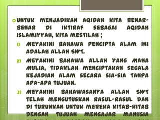  Untuk  menjadikan AQIDAH kita benar-
 benar    di   iktiraf   sebagai Aqidah
 Islamiyyah, kita mestilah ;
 1) Meyakini bahawa pencipta alam ini
    adalah Allah SWT.
 2) Meyakini bahawa Allah Yang Maha
    Mulia, tidaklah menciptakan segala
    kejadian alam secara sia-sia tanpa
    apa-apa tujuan.
 3) Meyakini bahawasanya Allah SWT
    telah mengutuskan Rasul-rasul dan
    di turunkan untuk mereka kitab-kitab
    dengan tujuan mengajar manusia
 