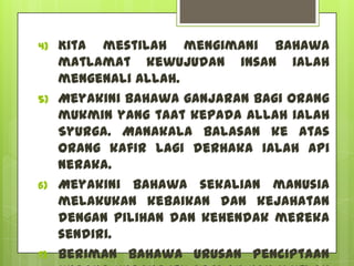4)   Kita mestilah mengimani bahawa
     matlamat kewujudan insan ialah
     mengenali Allah.
5)   Meyakini bahawa ganjaran bagi orang
     mukmin yang taat kepada Allah ialah
     Syurga. Manakala balasan ke atas
     orang kafir lagi derhaka ialah api
     neraka.
6)   Meyakini bahawa sekalian manusia
     melakukan kebaikan dan kejahatan
     dengan pilihan dan kehendak mereka
     sendiri.
7)   Beriman bahawa urusan penciptaan
 