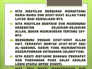 8)    Kita mestilah berusaha mengetahui
      nama-nama dan sifat-sifat Allah yang
      layak bagi kemuliaan-Nya
9)    Kita mestilah berfikir dan merenungi
      kehebatan          kejadian-kejadian
      Allah, bukan memikirkan tentang Zat-
      Nya
10)   Berhubung dengan sifat-sifat Allah
      swt. Terdapat banyak ayat-ayat suci
      Al-Quranul Karim yang membuktikan
      kesempurnaan ketuhanan (Uluhiyyah).
11)   Kita mesti meyakini bahawa pendapat
      dan pandangan para salaf adalah
      lebih utama untuk diikuti.
 