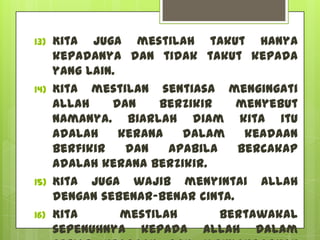 13)   Kita juga mestilah takut hanya
      kepadaNya dan tidak takut kepada
      yang lain.
14)   Kita mestilan sentiasa mengingati
      Allah    dan     berzikir   menyebut
      namaNya. Biarlah diam kita itu
      adalah     kerana   dalam    keadaan
      berfikir    dan   apabila   bercakap
      adalah kerana berzikir.
15)   Kita juga wajib menyintai Allah
      dengan sebenar-benar cinta.
16)   Kita       mestilah       bertawakal
      sepenuhnya kepada Allah dalam
 