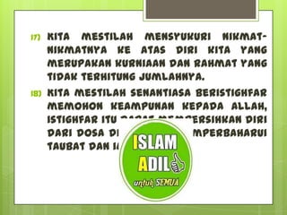 17)   Kita mestilah mensyukuri nikmat-
      nikmatNya ke atas diri kita yang
      merupakan kurniaan dan rahmat yang
      tidak terhitung jumlahnya.
18)   Kita mestilah senantiasa beristighfar
      memohon keampunan kepada Allah,
      istighfar itu dapat membersihkan diri
      dari dosa di samping memperbaharui
      taubat dan iman.
 