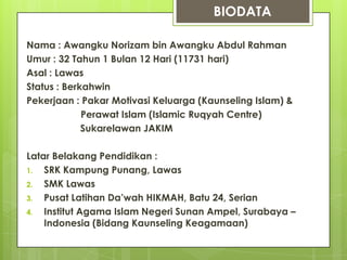 BIODATA

Nama : Awangku Norizam bin Awangku Abdul Rahman
Umur : 32 Tahun 1 Bulan 12 Hari (11731 hari)
Asal : Lawas
Status : Berkahwin
Pekerjaan : Pakar Motivasi Keluarga (Kaunseling Islam) &
             Perawat Islam (Islamic Ruqyah Centre)
             Sukarelawan JAKIM

Latar Belakang Pendidikan :
1.  SRK Kampung Punang, Lawas
2.  SMK Lawas
3.  Pusat Latihan Da’wah HIKMAH, Batu 24, Serian
4.  Institut Agama Islam Negeri Sunan Ampel, Surabaya –
    Indonesia (Bidang Kaunseling Keagamaan)
 