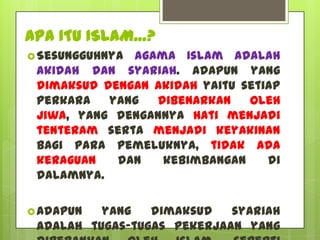 APA ITU ISLAM…?
 Sesungguhnyaagama Islam adalah
 akidah dan syariah. Adapun yang
 dimaksud dengan akidah yaitu setiap
 perkara   yang  dibenarkan    oleh
 jiwa, yang dengannya hati menjadi
 tenteram serta menjadi keyakinan
 bagi para pemeluknya, tidak ada
 keraguan   dan   kebimbangan     di
 dalamnya.

 Adapun  yang   dimaksud   syariah
 adalah tugas-tugas pekerjaan yang
 