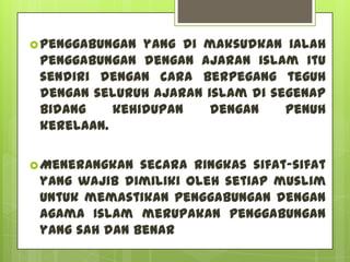  Penggabungan yang di maksudkan ialah
 penggabungan dengan ajaran islam itu
 sendiri dengan cara berpegang teguh
 dengan seluruh ajaran islam di segenap
 bidang    kehidupan    dengan    penuh
 kerelaan.

 Menerangkan  secara ringkas sifat-sifat
 yang wajib dimiliki oleh setiap muslim
 untuk memastikan penggabungan dengan
 agama Islam merupakan penggabungan
 yang sah dan benar
 