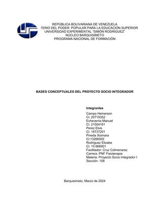 REPÚBLICA BOLIVARIANA DE VENEZUELA
MINISTERIO DEL PODER POPULAR PARA LA EDUCACIÓN SUPERIOR
UNIVERSIDAD EXPERIMENTAL “SIMÓN RODRÍGUEZ”
NÚCLEO BARQUISIMETO
PROGRAMA NACIONAL DE FORMACIÓN
BASES CONCEPTUALES DEL PROYECTO SOCIO INTEGRADOR
Integrantes
Campo Hemerson
Ci: 20719352
Echeverria Manuel
Ci: 21504181
Perez Elvis
Ci: 18737201
Pineda Xiomara
Ci:13266502
Rodriguez Elizabe
Ci: 15 666901
Facilitador: Cruz Colmenarez
Carrera: PNF Fisioterapia
Materia: Proyecto Socio Integrador I
Sección: 108
Barquisimeto, Marzo de 2024
 