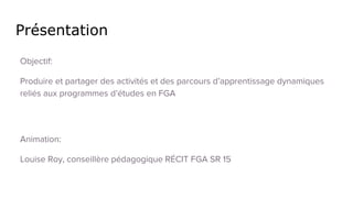 Présentation
Animation:
Louise Roy, conseillère pédagogique RÉCIT FGA SR 15
Objectif:
Produire et partager des activités et des parcours d’apprentissage dynamiques
reliés aux programmes d’études en FGA
Source des images: captures d’écran par Louise Roy et images libres de droits sur https://pixabay.com/fr/
 