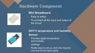 Mini Breadboard
 Easy to setup
 To connect all the input and output of
the circuit
DHT11 temperature and humidity
Sensor
 Provides digital temperature
and humidity
readings
 Really easy to set up, and only requires
one wire for the data signal
Hardware Component
 