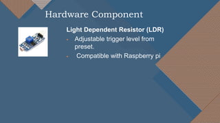 Light Dependent Resistor (LDR)
 Adjustable trigger level from
preset.
 Compatible with Raspberry pi
Hardware Component
 