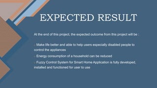 EXPECTED RESULT
At the end of this project, the expected outcome from this project will be :
 Make life better and able to help users especially disabled people to
control the appliances
 Energy consumption of a household can be reduced
 Fuzzy Control System for Smart Home Application is fully developed,
installed and functioned for user to use
 