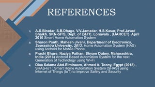REFERENCES
1) A.S.Biradar, S.B.Dhage, V.V.Jamadar, H.S.Kasar, Prof.Javed
Shaikh. SKN-SITS, Dept. of E&TC, Lonavala , (IJARCET) April
2016 Smart Home Automation System
2) Sharon Panth, Mahesh Jivani, Department of Electronics,
Saurashtra University, 2013, Home Automation System (HAS)
using Android for Mobile Phone
3) Prachi Bhure, Naziya Pathan, Shyam Dubey, Maharashtra,
India (2016) Android Based Automation System for the next
Generation of Technology using Wi-Fi
4) Diaa Salama Abd-Elminaam, Ahmed A. Toony, Egypt (2018) ,
SHAS-IoT : Smart Home Automation System (SHAS) using
Internet of Things (IoT) to Improve Safety and Security
 