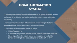 Controlling and operating the home appliances such as lighting equipment, kitchen
appliances, air conditioning and heating, audio/video system in automatic modes
conveniently.
 Home control system is where different sensors corresponding to the home
appliances with the appropriate actuators of a central controller.
 Combination of new technology Internet of Things.
 Using Raspberry pi
 Controlled using mobile devices via the Android based user interface
 Read signal from the mobile phone and response to control the
devices according to the received signal by switch ON or OFF
HOME AUTOMATION
SYSTEM
 
